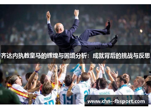 齐达内执教皇马的辉煌与困境分析：成就背后的挑战与反思